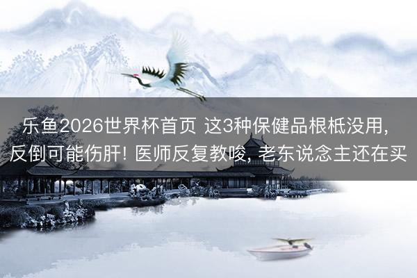 乐鱼2026世界杯首页 这3种保健品根柢没用, 反倒可能伤肝! 医师反复教唆, 老东说念主还在买