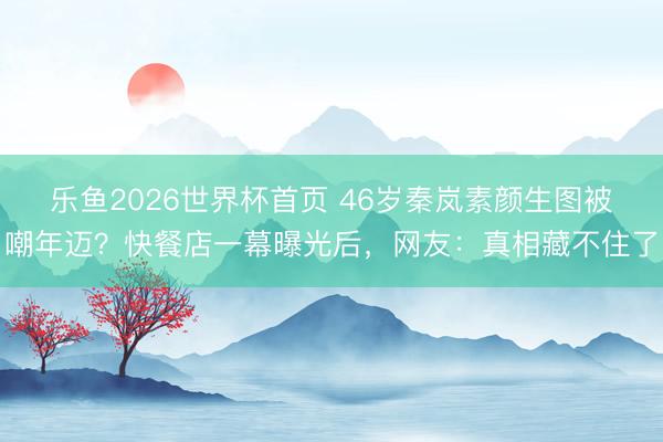 乐鱼2026世界杯首页 46岁秦岚素颜生图被嘲年迈？快餐店一幕曝光后，网友：真相藏不住了