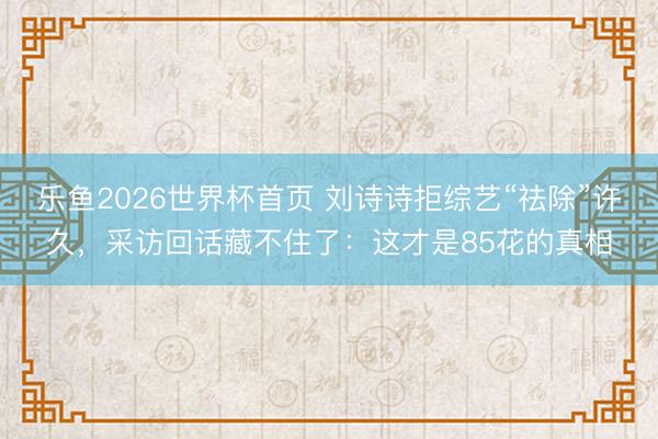 乐鱼2026世界杯首页 刘诗诗拒综艺“祛除”许久，采访回话藏不住了：这才是85花的真相