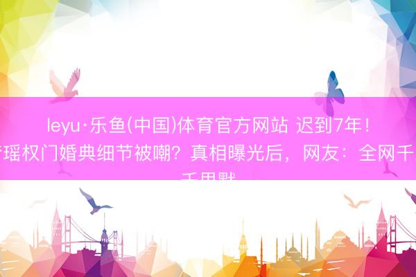 leyu·乐鱼(中国)体育官方网站 迟到7年！奚梦瑶权门婚典细节被嘲？真相曝光后，网友：全网千里默
