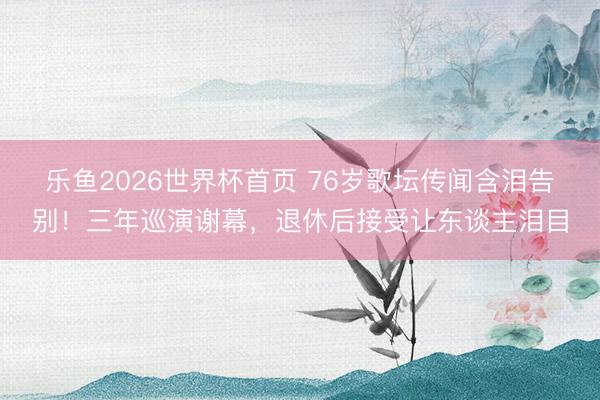 乐鱼2026世界杯首页 76岁歌坛传闻含泪告别！三年巡演谢幕，退休后接受让东谈主泪目
