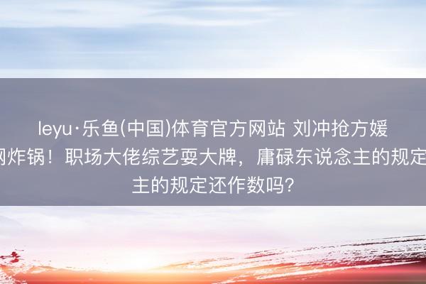 leyu·乐鱼(中国)体育官方网站 刘冲抢方媛单间引全网炸锅！职场大佬综艺耍大牌，庸碌东说念主的规定还作数吗？