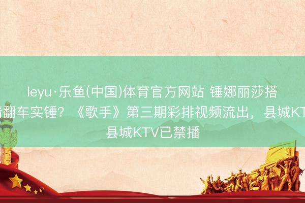 leyu·乐鱼(中国)体育官方网站 锤娜丽莎搭档尤长靖翻车实锤？《歌手》第三期彩排视频流出，县城KTV已禁播