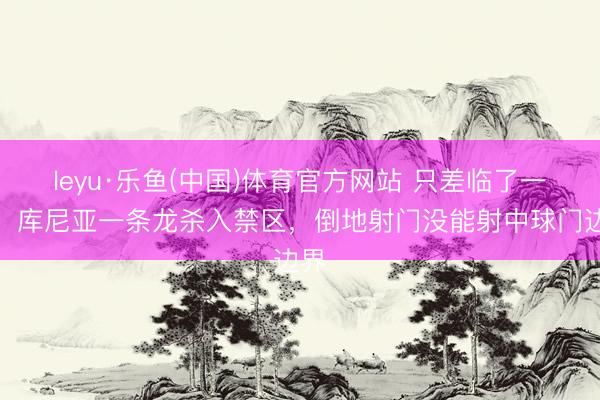 leyu·乐鱼(中国)体育官方网站 只差临了一脚！库尼亚一条龙杀入禁区，倒地射门没能射中球门边界
