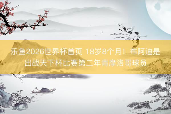 乐鱼2026世界杯首页 18岁8个月！布阿迪是出战天下杯比赛第二年青摩洛哥球员