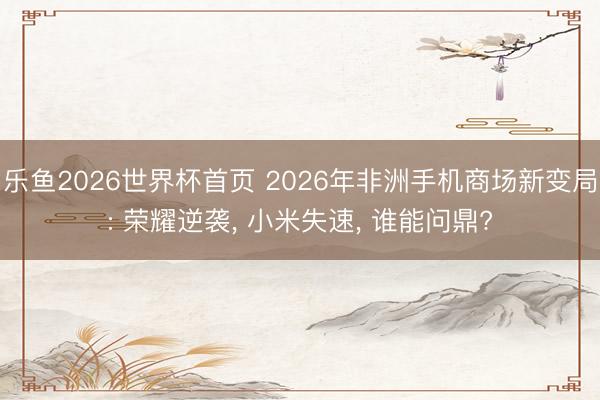 乐鱼2026世界杯首页 2026年非洲手机商场新变局: 荣耀逆袭, 小米失速, 谁能问鼎?