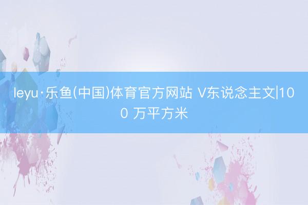 leyu·乐鱼(中国)体育官方网站 V东说念主文|100 万平方米