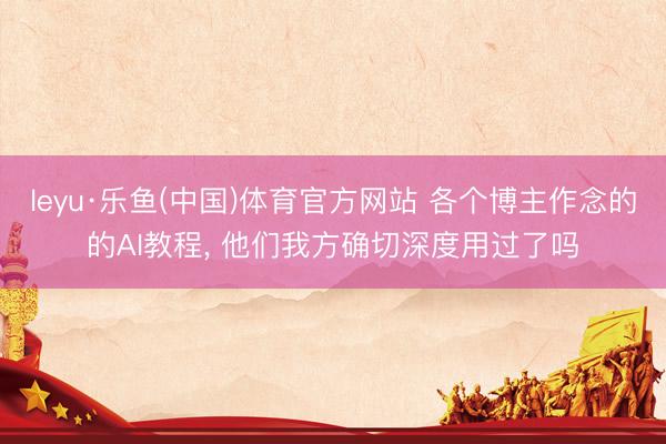 leyu·乐鱼(中国)体育官方网站 各个博主作念的的AI教程, 他们我方确切深度用过了吗