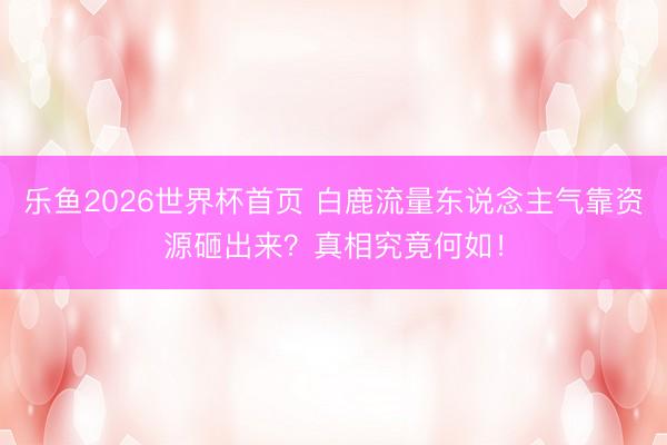 乐鱼2026世界杯首页 白鹿流量东说念主气靠资源砸出来？真相究竟何如！