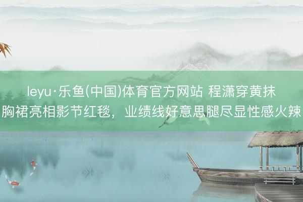 leyu·乐鱼(中国)体育官方网站 程潇穿黄抹胸裙亮相影节红毯，业绩线好意思腿尽显性感火辣