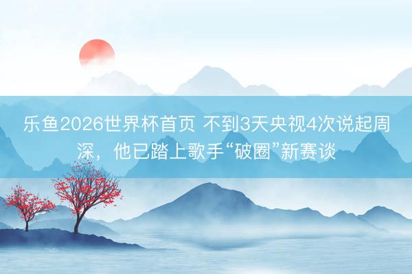 乐鱼2026世界杯首页 不到3天央视4次说起周深，他已踏上歌手“破圈”新赛谈