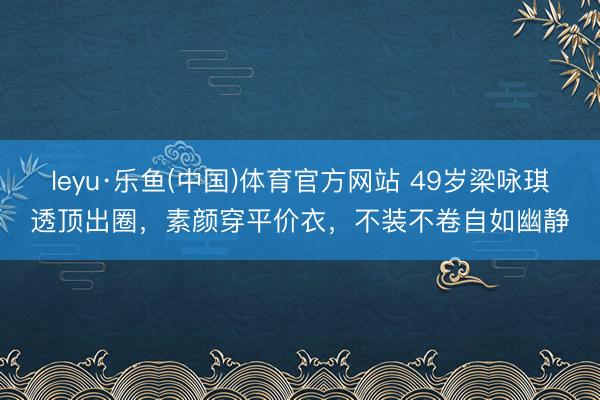 leyu·乐鱼(中国)体育官方网站 49岁梁咏琪透顶出圈，素颜穿平价衣，不装不卷自如幽静