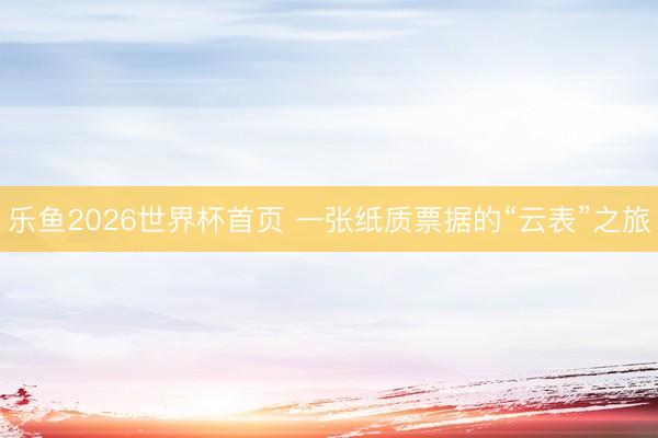 乐鱼2026世界杯首页 一张纸质票据的“云表”之旅