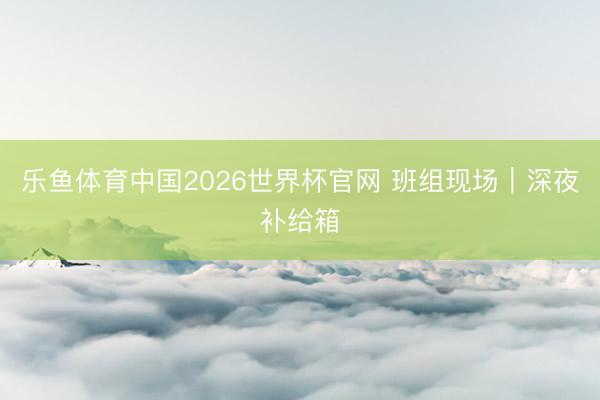 乐鱼体育中国2026世界杯官网 班组现场｜深夜补给箱