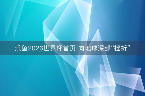乐鱼2026世界杯首页 向地球深部“挫折”