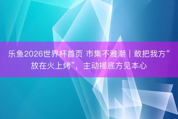 乐鱼2026世界杯首页 市集不雅潮｜敢把我方“放在火上烤”，主动揭底方见本心