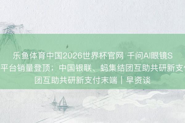 乐鱼体育中国2026世界杯官网 千问AI眼镜S1开售10小时多平台销量登顶；中国银联、蚂集结团互助共研新支付末端｜早资谈