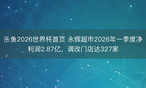 乐鱼2026世界杯首页 永辉超市2026年一季度净利润2.87亿，调改门店达327家