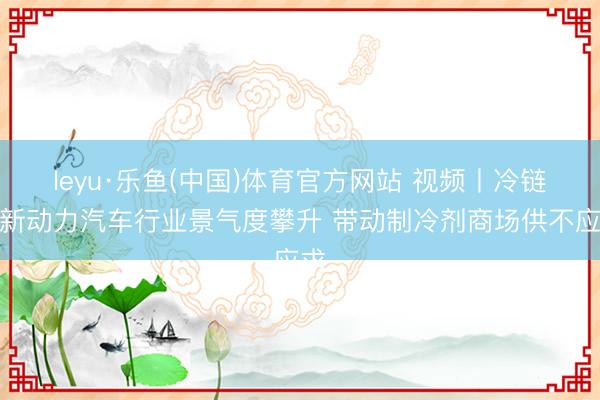 leyu·乐鱼(中国)体育官方网站 视频丨冷链与新动力汽车行业景气度攀升 带动制冷剂商场供不应求