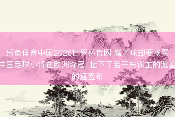 乐鱼体育中国2026世界杯官网 赢了球却要挨骂? 中国足球小将在欧洲夺冠, 扯下了若干东谈主的遮羞布
