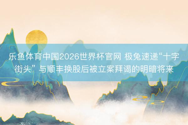 乐鱼体育中国2026世界杯官网 极兔速递“十字街头” 与顺丰换股后被立案拜谒的明暗将来