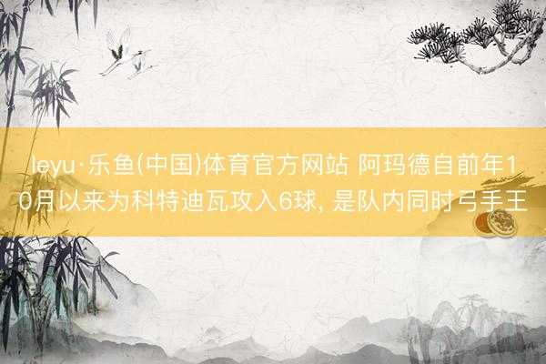 leyu·乐鱼(中国)体育官方网站 阿玛德自前年10月以来为科特迪瓦攻入6球, 是队内同时弓手王