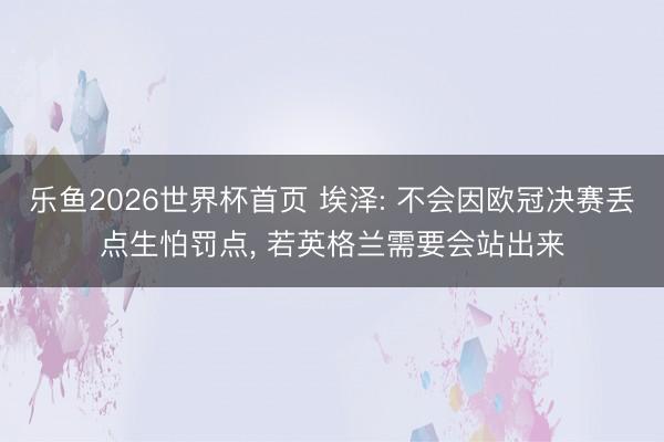 乐鱼2026世界杯首页 埃泽: 不会因欧冠决赛丢点生怕罚点, 若英格兰需要会站出来