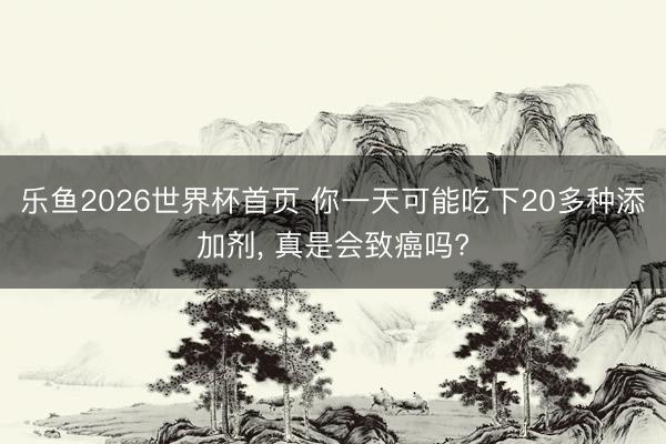 乐鱼2026世界杯首页 你一天可能吃下20多种添加剂， 真是会致癌吗?