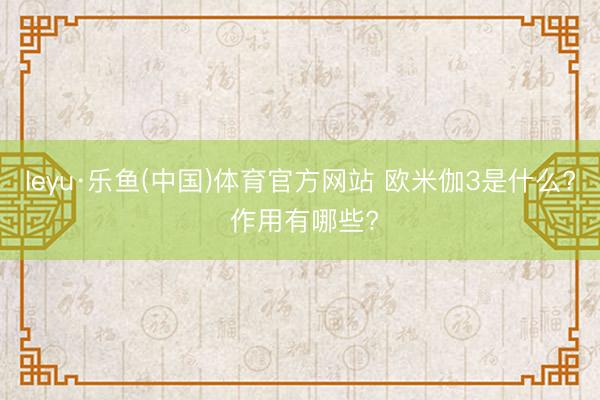 leyu·乐鱼(中国)体育官方网站 欧米伽3是什么? 作用有哪些?