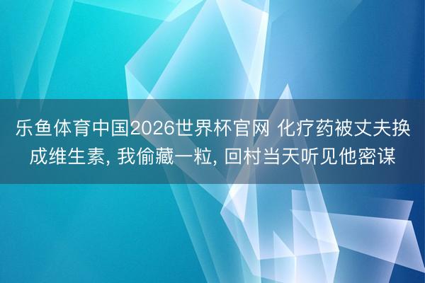 乐鱼体育中国2026世界杯官网 化疗药被丈夫换成维生素， 我偷藏一粒， 回村当天听见他密谋