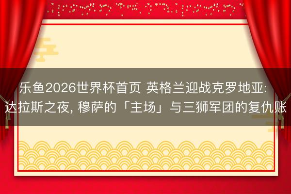 乐鱼2026世界杯首页 英格兰迎战克罗地亚: 达拉斯之夜， 穆萨的「主场」与三狮军团的复仇账