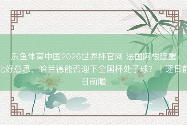 乐鱼体育中国2026世界杯官网 法国阿根廷醒目北好意思，哈兰德能否迎下全国杯处子球？｜逐日前瞻