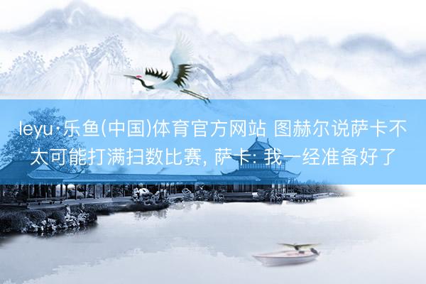 leyu·乐鱼(中国)体育官方网站 图赫尔说萨卡不太可能打满扫数比赛, 萨卡: 我一经准备好了