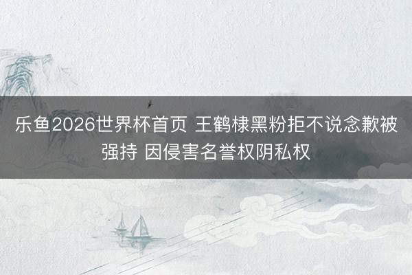 乐鱼2026世界杯首页 王鹤棣黑粉拒不说念歉被强持 因侵害名誉权阴私权