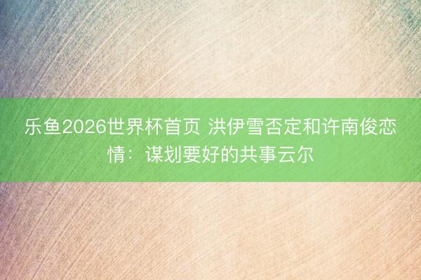 乐鱼2026世界杯首页 洪伊雪否定和许南俊恋情：谋划要好的共事云尔