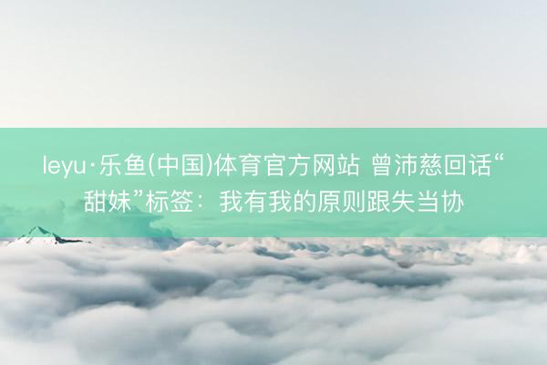 leyu·乐鱼(中国)体育官方网站 曾沛慈回话“甜妹”标签：我有我的原则跟失当协