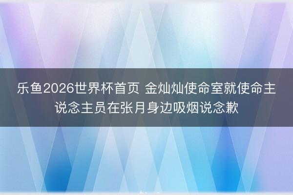 乐鱼2026世界杯首页 金灿灿使命室就使命主说念主员在张月身边吸烟说念歉