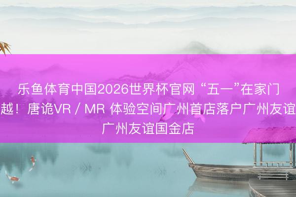 乐鱼体育中国2026世界杯官网 “五一”在家门口玩穿越！唐诡VR／MR 体验空间广州首店落户广州友谊国金店
