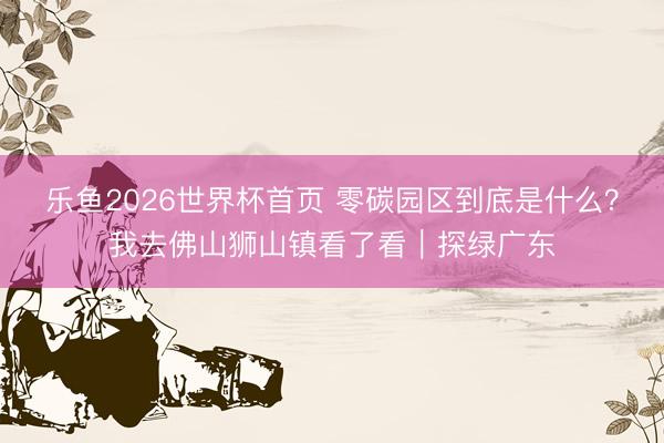 乐鱼2026世界杯首页 零碳园区到底是什么?我去佛山狮山镇看了看|探绿广东