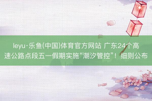 leyu·乐鱼(中国)体育官方网站 广东24个高速公路点段五一假期实施“潮汐管控”！细则公布