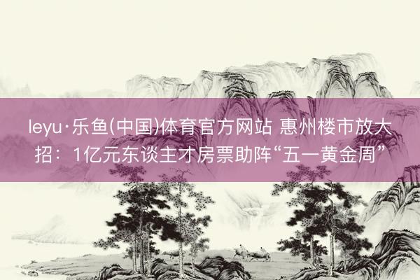 leyu·乐鱼(中国)体育官方网站 惠州楼市放大招：1亿元东谈主才房票助阵“五一黄金周”