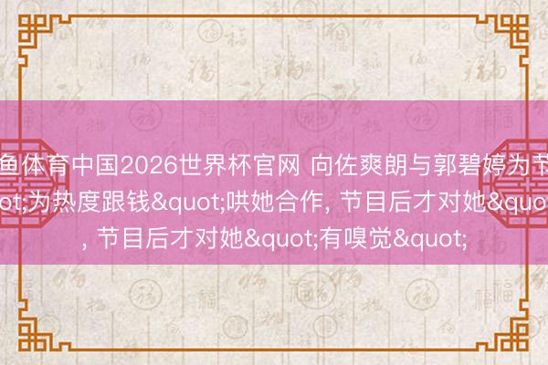 乐鱼体育中国2026世界杯官网 向佐爽朗与郭碧婷为节目后果组CP:"为热度跟钱"哄她合作， 节目后才对她"有嗅觉"