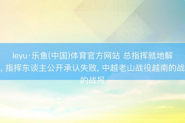 leyu·乐鱼(中国)体育官方网站 总指挥就地解职， 指挥东谈主公开承认失败， 中越老山战役越南的战报