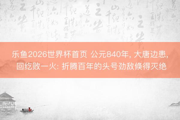 乐鱼2026世界杯首页 公元840年， 大唐边患， 回纥败一火: 折腾百年的头号劲敌倏得灭绝
