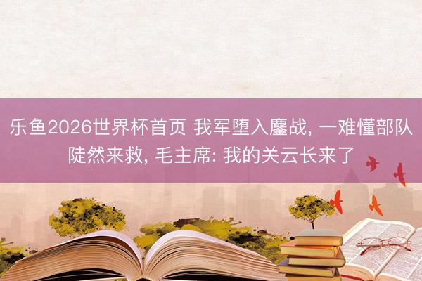 乐鱼2026世界杯首页 我军堕入鏖战， 一难懂部队陡然来救， 毛主席: 我的关云长来了