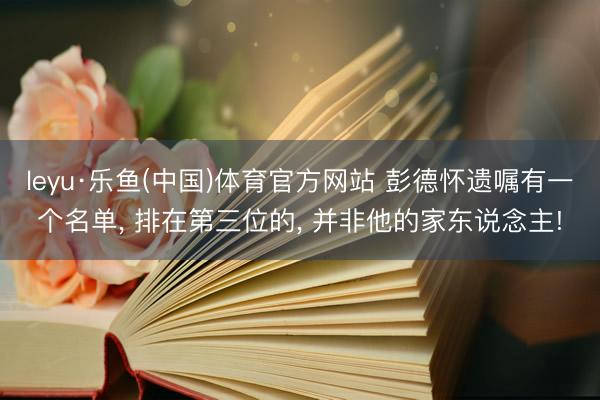 leyu·乐鱼(中国)体育官方网站 彭德怀遗嘱有一个名单， 排在第三位的， 并非他的家东说念主!