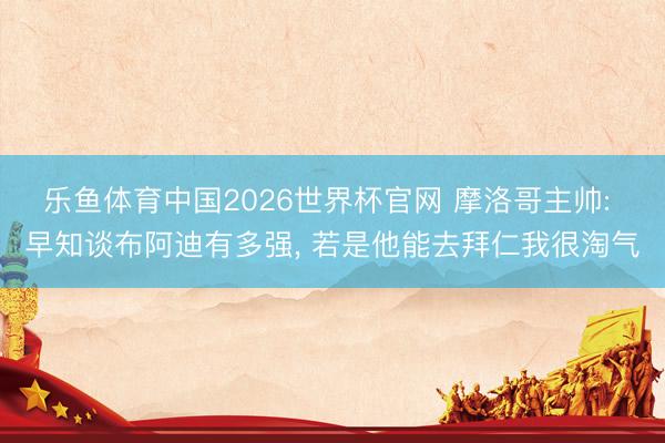 乐鱼体育中国2026世界杯官网 摩洛哥主帅: 早知谈布阿迪有多强， 若是他能去拜仁我很淘气