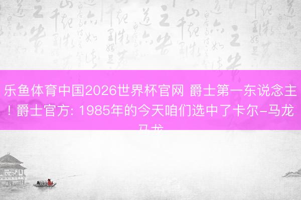 乐鱼体育中国2026世界杯官网 爵士第一东说念主! 爵士官方: 1985年的今天咱们选中了卡尔-马龙