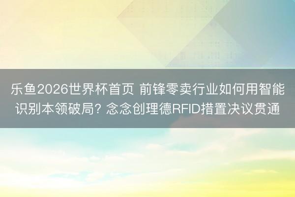 乐鱼2026世界杯首页 前锋零卖行业如何用智能识别本领破局? 念念创理德RFID措置决议贯通