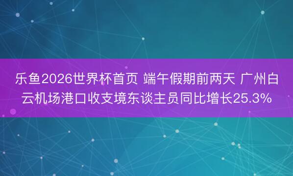 乐鱼2026世界杯首页 端午假期前两天 广州白云机场港口收支境东谈主员同比增长25.3%